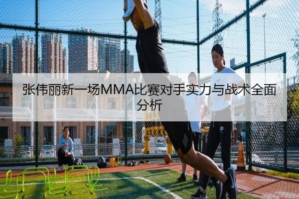 张伟丽新一场MMA比赛对手实力与战术全面分析
